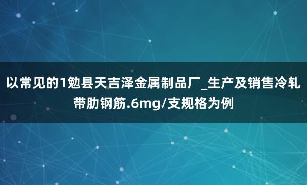 以常见的1勉县天吉泽金属制品厂_生产及销售冷轧带肋钢筋.6mg/支规格为例